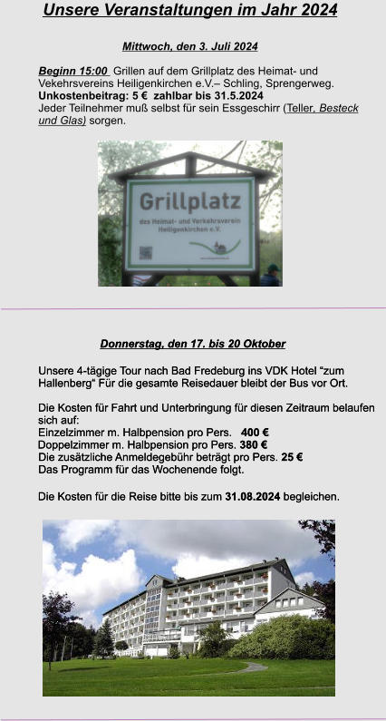 Unsere Veranstaltungen im Jahr 2024  Mittwoch, den 3. Juli 2024 Beginn 15:00  Grillen auf dem Grillplatz des Heimat- und  Vekehrsvereins Heiligenkirchen e.V.– Schling, Sprengerweg. Unkostenbeitrag: 5 €  zahlbar bis 31.5.2024 Jeder Teilnehmer muß selbst für sein Essgeschirr (Teller, Besteck und Glas) sorgen.  Donnerstag, den 17. bis 20 Oktober Unsere 4-tägige Tour nach Bad Fredeburg ins VDK Hotel “zum Hallenberg“ Für die gesamte Reisedauer bleibt der Bus vor Ort.  Die Kosten für Fahrt und Unterbringung für diesen Zeitraum belaufen sich auf: Einzelzimmer m. Halbpension pro Pers.   400 € 	Doppelzimmer m. Halbpension pro Pers. 380 €  Die zusätzliche Anmeldegebühr beträgt pro Pers. 25 €  Das Programm für das Wochenende folgt.   Die Kosten für die Reise bitte bis zum 31.08.2024 begleichen.   Donnerstag, den 17. bis 20 Oktober Unsere 4-tägige Tour nach Bad Fredeburg ins VDK Hotel “zum Hallenberg“ Für die gesamte Reisedauer bleibt der Bus vor Ort.  Die Kosten für Fahrt und Unterbringung für diesen Zeitraum belaufen sich auf: Einzelzimmer m. Halbpension pro Pers.   400 € 	Doppelzimmer m. Halbpension pro Pers. 380 €  Die zusätzliche Anmeldegebühr beträgt pro Pers. 25 €  Das Programm für das Wochenende folgt.   Die Kosten für die Reise bitte bis zum 31.08.2024 begleichen.