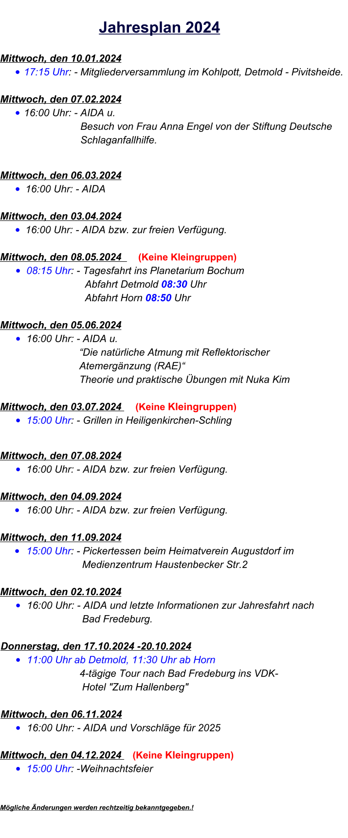 Mittwoch, den 10.01.2024  •	17:15 Uhr: - Mitgliederversammlung im Kohlpott, Detmold - Pivitsheide.   Mittwoch, den 07.02.2024  •	16:00 Uhr: - AIDA u.			Besuch von Frau Anna Engel von der Stiftung Deutsche 			Schlaganfallhilfe.   Mittwoch, den 06.03.2024  •	16:00 Uhr: - AIDA Mittwoch, den 03.04.2024  •	16:00 Uhr: - AIDA bzw. zur freien Verfügung. Mittwoch, den 08.05.2024      (Keine Kleingruppen) •	08:15 Uhr: - Tagesfahrt ins Planetarium Bochum				    Abfahrt Detmold 08:30 Uhr				    Abfahrt Horn 08:50 Uhr	  Mittwoch, den 05.06.2024  •	16:00 Uhr: - AIDA u.				  “Die natürliche Atmung mit Reflektorischer				  Atemergänzung (RAE)“				  Theorie und praktische Übungen mit Nuka KimMittwoch, den 03.07.2024     (Keine Kleingruppen) •	15:00 Uhr: - Grillen in Heiligenkirchen-Schling   Mittwoch, den 07.08.2024  •	16:00 Uhr: - AIDA bzw. zur freien Verfügung.  Mittwoch, den 04.09.2024  •	16:00 Uhr: - AIDA bzw. zur freien Verfügung.Mittwoch, den 11.09.2024  •	15:00 Uhr: - Pickertessen beim Heimatverein Augustdorf im 				   Medienzentrum Haustenbecker Str.2 Mittwoch, den 02.10.2024  •	16:00 Uhr: - AIDA und letzte Informationen zur Jahresfahrt nach 				   Bad Fredeburg.Donnerstag, den 17.10.2024 -20.10.2024 •	11:00 Uhr ab Detmold, 11:30 Uhr ab Horn                            4-tägige Tour nach Bad Fredeburg ins VDK-				   Hotel "Zum Hallenberg"Mittwoch, den 06.11.2024  •	16:00 Uhr: - AIDA und Vorschläge für 2025  Mittwoch, den 04.12.2024    (Keine Kleingruppen)  •	15:00 Uhr: -Weihnachtsfeier   Mögliche Änderungen werden rechtzeitig bekanntgegeben.!           Jahresplan 2024