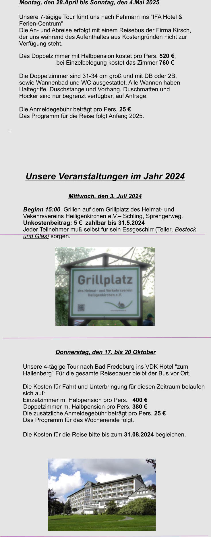 Unsere Veranstaltungen im Jahr 2024  Mittwoch, den 3. Juli 2024 Beginn 15:00  Grillen auf dem Grillplatz des Heimat- und  Vekehrsvereins Heiligenkirchen e.V.– Schling, Sprengerweg. Unkostenbeitrag: 5 €  zahlbar bis 31.5.2024 Jeder Teilnehmer muß selbst für sein Essgeschirr (Teller, Besteck und Glas) sorgen.  Donnerstag, den 17. bis 20 Oktober Unsere 4-tägige Tour nach Bad Fredeburg ins VDK Hotel “zum Hallenberg“ Für die gesamte Reisedauer bleibt der Bus vor Ort.  Die Kosten für Fahrt und Unterbringung für diesen Zeitraum belaufen sich auf: Einzelzimmer m. Halbpension pro Pers.   400 € 	     Doppelzimmer m. Halbpension pro Pers. 380 €  Die zusätzliche Anmeldegebühr beträgt pro Pers. 25 €  Das Programm für das Wochenende folgt.   Die Kosten für die Reise bitte bis zum 31.08.2024 begleichen.   Montag, den 28.April bis Sonntag, den 4.Mai 2025 Unsere 7-tägige Tour führt uns nach Fehmarn ins “IFA Hotel &  Ferien-Centrum“ Die An- und Abreise erfolgt mit einem Reisebus der Firma Kirsch, der uns während des Aufenthaltes aus Kostengründen nicht zur  Verfügung steht. Das Doppelzimmer mit Halbpension kostet pro Pers. 520 €,                              bei Einzelbelegung kostet das Zimmer 760 €  Die Doppelzimmer sind 31-34 qm groß und mit DB oder 2B,  sowie Wannenbad und WC ausgestattet. Alle Wannen haben  Haltegriffe, Duschstange und Vorhang. Duschmatten und  Hocker sind nur begrenzt verfügbar, auf Anfrage.   Die Anmeldegebühr beträgt pro Pers. 25 €  Das Programm für die Reise folgt Anfang 2025.  .