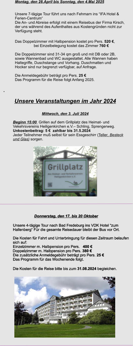 Unsere Veranstaltungen im Jahr 2024  Mittwoch, den 3. Juli 2024 Beginn 15:00  Grillen auf dem Grillplatz des Heimat- und  Vekehrsvereins Heiligenkirchen e.V.– Schling, Sprengerweg. Unkostenbeitrag: 5 €  zahlbar bis 31.5.2024 Jeder Teilnehmer muß selbst für sein Essgeschirr (Teller, Besteck und Glas) sorgen.  Donnerstag, den 17. bis 20 Oktober Unsere 4-tägige Tour nach Bad Fredeburg ins VDK Hotel “zum Hallenberg“ Für die gesamte Reisedauer bleibt der Bus vor Ort.  Die Kosten für Fahrt und Unterbringung für diesen Zeitraum belaufen sich auf: Einzelzimmer m. Halbpension pro Pers.   400 € 	Doppelzimmer m. Halbpension pro Pers. 380 €  Die zusätzliche Anmeldegebühr beträgt pro Pers. 25 €  Das Programm für das Wochenende folgt.   Die Kosten für die Reise bitte bis zum 31.08.2024 begleichen.   Donnerstag, den 17. bis 20 Oktober Unsere 4-tägige Tour nach Bad Fredeburg ins VDK Hotel “zum Hallenberg“ Für die gesamte Reisedauer bleibt der Bus vor Ort.  Die Kosten für Fahrt und Unterbringung für diesen Zeitraum belaufen sich auf: Einzelzimmer m. Halbpension pro Pers.   400 € 	Doppelzimmer m. Halbpension pro Pers. 380 €  Die zusätzliche Anmeldegebühr beträgt pro Pers. 25 €  Das Programm für das Wochenende folgt.   Die Kosten für die Reise bitte bis zum 31.08.2024 begleichen.   Montag, den 28.April bis Sonntag, den 4.Mai 2025 Unsere 7-tägige Tour führt uns nach Fehmarn ins “IFA Hotel &  Ferien-Centrum“ Die An- und Abreise erfolgt mit einem Reisebus der Firma Kirsch, der uns während des Aufenthaltes aus Kostengründen nicht zur  Verfügung steht. Das Doppelzimmer mit Halbpension kostet pro Pers. 520 €,                              bei Einzelbelegung kostet das Zimmer 760 €  Die Doppelzimmer sind 31-34 qm groß und mit DB oder 2B,  sowie Wannenbad und WC ausgestattet. Alle Wannen haben  Haltegriffe, Duschstange und Vorhang. Duschmatten und  Hocker sind nur begrenzt verfügbar, auf Anfrage.   Die Anmeldegebühr beträgt pro Pers. 25 €  Das Programm für die Reise folgt Anfang 2025.  .