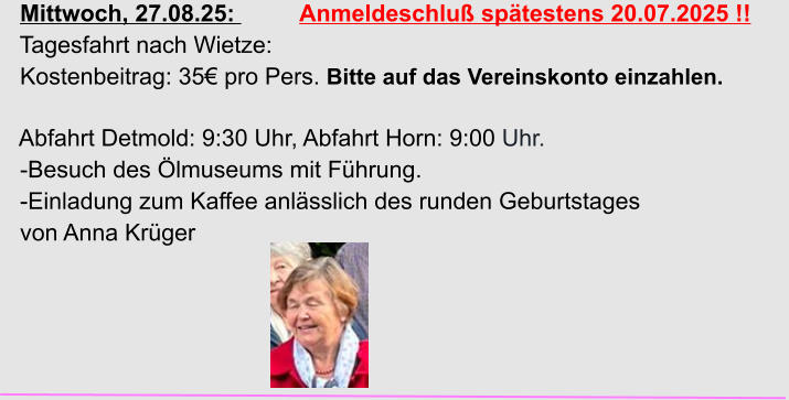 Mittwoch, 27.08.25:          Anmeldeschluß spätestens 20.07.2025 !!   Tagesfahrt nach Wietze:   Kostenbeitrag: 35€ pro Pers. Bitte auf das Vereinskonto einzahlen.    Abfahrt Detmold: 9:30 Uhr, Abfahrt Horn: 9:00 Uhr.   -Besuch des Ölmuseums mit Führung.   -Einladung zum Kaffee anlässlich des runden Geburtstages   von Anna Krüger