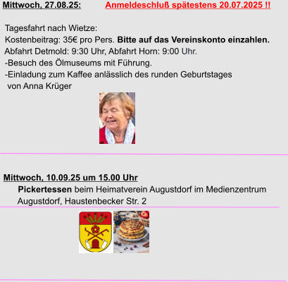 Mittwoch, 27.08.25:          Anmeldeschluß spätestens 20.07.2025 !!   Tagesfahrt nach Wietze:  Kostenbeitrag: 35€ pro Pers. Bitte auf das Vereinskonto einzahlen.  Abfahrt Detmold: 9:30 Uhr, Abfahrt Horn: 9:00 Uhr.  -Besuch des Ölmuseums mit Führung.  -Einladung zum Kaffee anlässlich des runden Geburtstages   von Anna Krüger     Mittwoch, 10.09.25 um 15.00 Uhr       Pickertessen beim Heimatverein Augustdorf im Medienzentrum        Augustdorf, Haustenbecker Str. 2